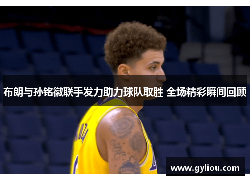 布朗与孙铭徽联手发力助力球队取胜 全场精彩瞬间回顾